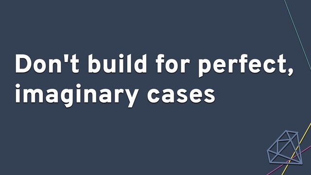 Don't build for perfect,
imaginary cases
