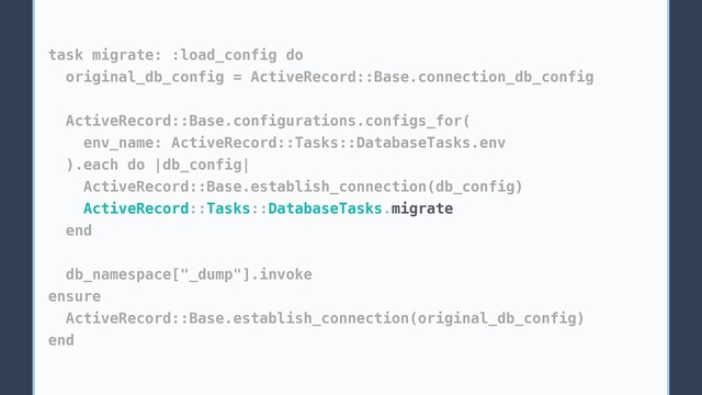 task migrate: :load_config do
original_db_config = ActiveRecord::Base.connection_db_config
ActiveRecord::Base.configurations.configs_for(
env_name: ActiveRecord::Tasks::DatabaseTasks.env
).each do |db_config|
ActiveRecord::Base.establish_connection(db_config)
ActiveRecord::Tasks::DatabaseTasks.migrate
end
db_namespace["_dump"].invoke
ensure
ActiveRecord::Base.establish_connection(original_db_config)
end
