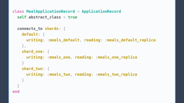 class MealApplicationRecord < ApplicationRecord
self.abstract_class = true
connects_to shards: {
default: {
writing: :meals_default, reading: :meals_default_replica
},
shard_one: {
writing: :meals_one, reading: :meals_one_replica
}
shard_two: {
writing: :meals_two, reading: :meals_two_replica
}
}
end
