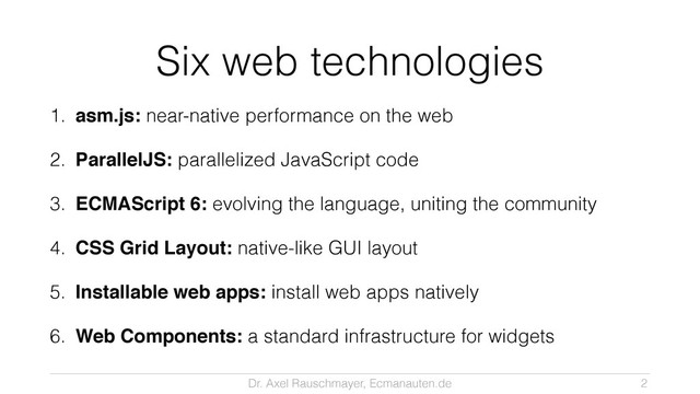 Dr. Axel Rauschmayer, Ecmanauten.de
Six web technologies
1. asm.js: near-native performance on the web
2. ParallelJS: parallelized JavaScript code
3. ECMAScript 6: evolving the language, uniting the community
4. CSS Grid Layout: native-like GUI layout
5. Installable web apps: install web apps natively
6. Web Components: a standard infrastructure for widgets
2
