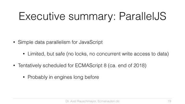 Dr. Axel Rauschmayer, Ecmanauten.de
Executive summary: ParallelJS
• Simple data parallelism for JavaScript
• Limited, but safe (no locks, no concurrent write access to data)
• Tentatively scheduled for ECMAScript 8 (ca. end of 2018)
• Probably in engines long before
19
