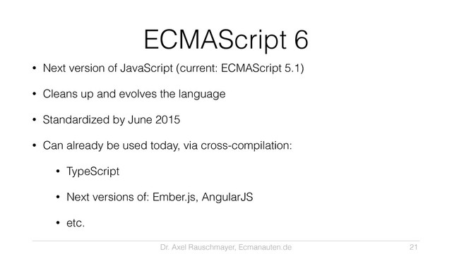 Dr. Axel Rauschmayer, Ecmanauten.de
ECMAScript 6
• Next version of JavaScript (current: ECMAScript 5.1)
• Cleans up and evolves the language
• Standardized by June 2015
• Can already be used today, via cross-compilation:
• TypeScript
• Next versions of: Ember.js, AngularJS
• etc.
21
