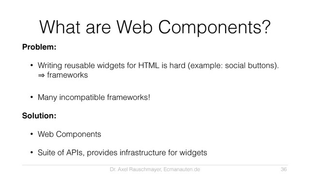 Dr. Axel Rauschmayer, Ecmanauten.de
What are Web Components?
Problem:!
• Writing reusable widgets for HTML is hard (example: social buttons). 
㱺 frameworks
• Many incompatible frameworks!
Solution:!
• Web Components
• Suite of APIs, provides infrastructure for widgets
36
