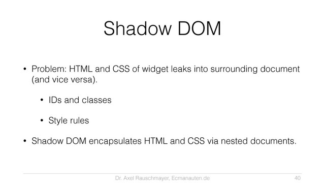 Dr. Axel Rauschmayer, Ecmanauten.de
Shadow DOM
• Problem: HTML and CSS of widget leaks into surrounding document
(and vice versa).
• IDs and classes
• Style rules
• Shadow DOM encapsulates HTML and CSS via nested documents.
40
