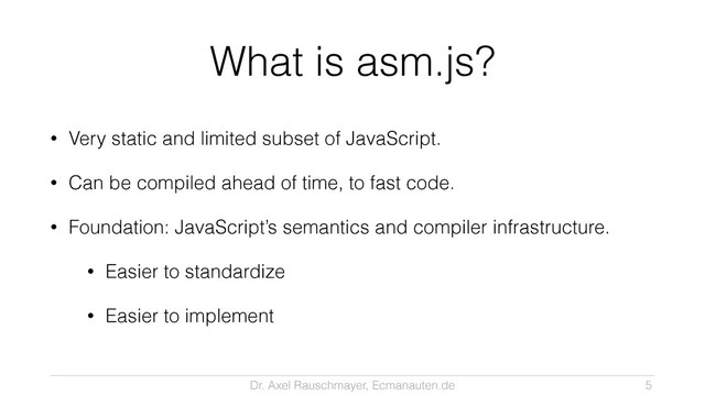 Dr. Axel Rauschmayer, Ecmanauten.de
What is asm.js?
• Very static and limited subset of JavaScript.
• Can be compiled ahead of time, to fast code.
• Foundation: JavaScript’s semantics and compiler infrastructure.
• Easier to standardize
• Easier to implement
5
