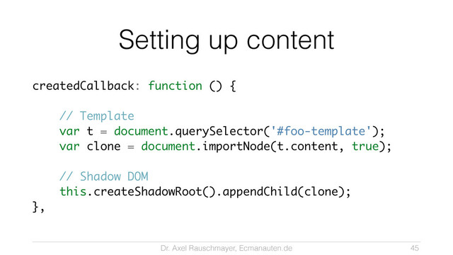 Dr. Axel Rauschmayer, Ecmanauten.de
Setting up content
createdCallback: function () {
!
// Template
var t = document.querySelector('#foo-template');
var clone = document.importNode(t.content, true);
!
// Shadow DOM
this.createShadowRoot().appendChild(clone);
},
45
