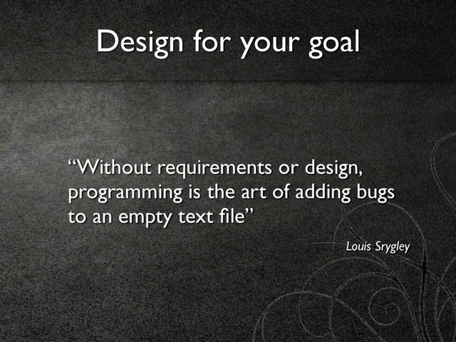 “Without requirements or design,
programming is the art of adding bugs
to an empty text ﬁle”
Louis Srygley
Design for your goal
