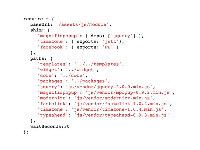 require = {
baseUrl: '/assets/js/module',
shim: {
'magnificpopup': { deps: ['jquery'] },
'timezone': { exports: 'jstz'},
'facebook': { exports: 'FB' }
},
paths: {
'templates': '../../templates',
'widget': '../widget',
'core': '../core',
'packages': '../packages',
'jquery': 'js/vendor/jquery-2.0.0.min.js',
'magnificpopup': 'js/vendor/mpopup-0.9.2.min.js',
'modernizr': 'js/vendor/modernizr.min.js',
'fastclick': 'js/vendor/fastclick-1.0.2.min.js',
'timezone': 'js/vendor/timezone-1.0.4.min.js',
'typeahead': 'js/vendor/typeahead-0.9.3.min.js'
},
waitSeconds:30
};
