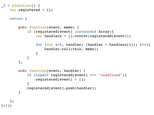 _$ = (function() {
var registered = {};
return {
pub: function(event, memo) {
if (registered[event] instanceof Array){
var handlers = [].concat(registered[event]);
for (var i=0, handler; (handler = handlers[i]); i++){
handler.call(this, memo);
}
}
},
sub: function(event, handler) {
if (typeof registered[event] === "undefined"){
registered[event] = [];
}
registered[event].push(handler);
}
};
})();
