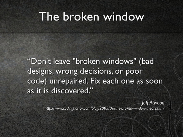 “Don't leave "broken windows" (bad
designs, wrong decisions, or poor
code) unrepaired. Fix each one as soon
as it is discovered.”
Jeff Atwood 
http://www.codinghorror.com/blog/2005/06/the-broken-window-theory.html
The broken window
