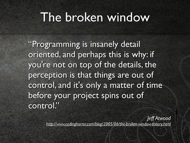 “Programming is insanely detail
oriented, and perhaps this is why: if
you're not on top of the details, the
perception is that things are out of
control, and it's only a matter of time
before your project spins out of
control.”
Jeff Atwood 
http://www.codinghorror.com/blog/2005/06/the-broken-window-theory.html
The broken window
