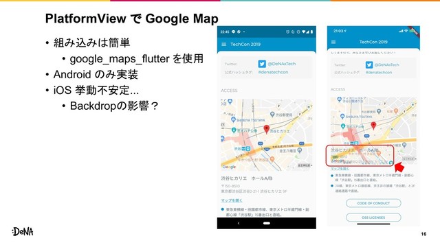 PlatformView で Google Map
• 組み込みは簡単
• google_maps_flutter を使用
• Android のみ実装
• iOS 挙動不安定...
• Backdropの影響？
16
