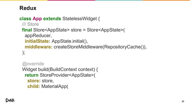 Redux
class App extends StatelessWidget {
/// Store
final Store store = Store(
appReducer,
initialState: AppState.initial(),
middleware: createStoreMiddleware(RepositoryCache()),
);
@override
Widget build(BuildContext context) {
return StoreProvider(
store: store,
child: MaterialApp(
23
