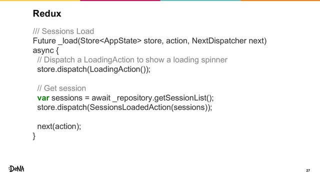 Redux
/// Sessions Load
Future _load(Store store, action, NextDispatcher next)
async {
// Dispatch a LoadingAction to show a loading spinner
store.dispatch(LoadingAction());
// Get session
var sessions = await _repository.getSessionList();
store.dispatch(SessionsLoadedAction(sessions));
next(action);
}
27
