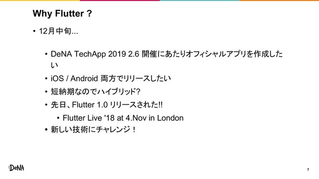 Why Flutter ?
• 12月中旬...
• DeNA TechApp 2019 2.6 開催にあたりオフィシャルアプリを作成した
い
• iOS / Android 両方でリリースしたい
• 短納期なのでハイブリッド?
• 先日、Flutter 1.0 リリースされた!!
• Flutter Live '18 at 4.Nov in London
• 新しい技術にチャレンジ！
7
