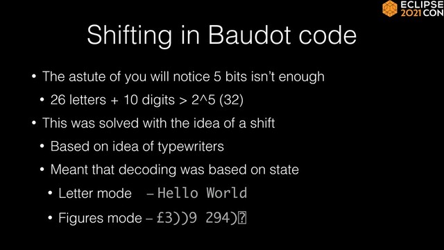 Shifting in Baudot code
• The astute of you will notice 5 bits isn’t enough


• 26 letters + 10 digits > 2^5 (32)


• This was solved with the idea of a shift


• Based on idea of typewriters


• Meant that decoding was based on state


• Letter mode – Hello World


• Figures mode – £3))9 294)⍰

