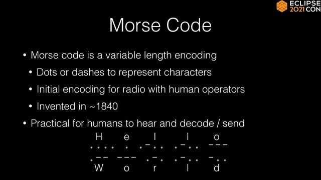 Morse Code
• Morse code is a variable length encoding


• Dots or dashes to represent characters


• Initial encoding for radio with human operators


• Invented in ~1840


• Practical for humans to hear and decode / send
 
 
 
.... . .-.. .-.. ---
.-- --- .-. .-.. -..
e
H l l o
o
W r l d
