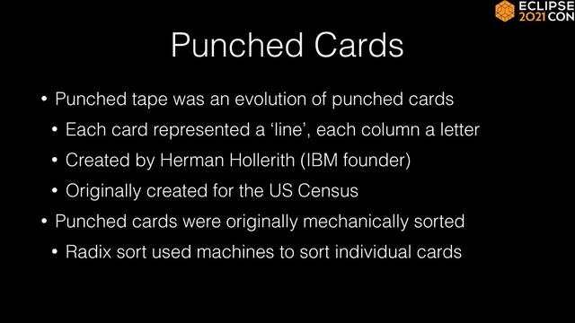 Punched Cards
• Punched tape was an evolution of punched cards


• Each card represented a ‘line’, each column a letter


• Created by Herman Hollerith (IBM founder)


• Originally created for the US Census


• Punched cards were originally mechanically sorted


• Radix sort used machines to sort individual cards
