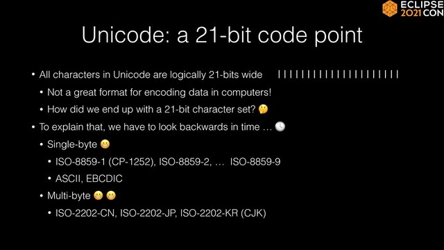 Unicode: a 21-bit code point
• All characters in Unicode are logically 21-bits wide |||||||||||||||||||||


• Not a great format for encoding data in computers!


• How did we end up with a 21-bit character set? 🤔


• To explain that, we have to look backwards in time … 🕓


• Single-byte 😬


• ISO-8859-1 (CP-1252), ISO-8859-2, … ISO-8859-9


• ASCII, EBCDIC


• Multi-byte 😬 😬


• ISO-2202-CN, ISO-2202-JP, ISO-2202-KR (CJK)
