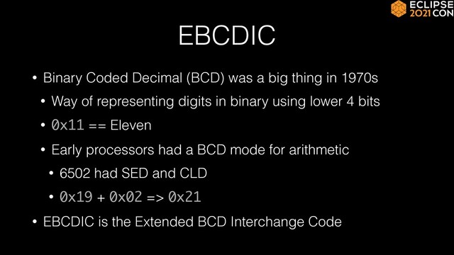 EBCDIC
• Binary Coded Decimal (BCD) was a big thing in 1970s


• Way of representing digits in binary using lower 4 bits


• 0x11 == Eleven


• Early processors had a BCD mode for arithmetic


• 6502 had SED and CLD


• 0x19 + 0x02 => 0x21


• EBCDIC is the Extended BCD Interchange Code
