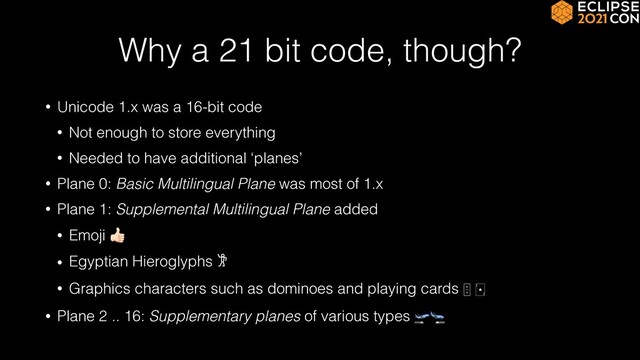 Why a 21 bit code, though?
• Unicode 1.x was a 16-bit code


• Not enough to store everything


• Needed to have additional ‘planes’


• Plane 0: Basic Multilingual Plane was most of 1.x


• Plane 1: Supplemental Multilingual Plane added


• Emoji 👍


• Egyptian Hieroglyphs 𐦂


• Graphics characters such as dominoes and playing cards
🁫 🂡


• Plane 2 .. 16: Supplementary planes of various types 🛫🛬
