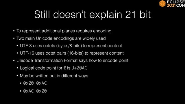 Still doesn’t explain 21 bit
• To represent additional planes requires encoding


• Two main Unicode encodings are widely used


• UTF-8 uses octets (bytes/8-bits) to represent content


• UTF-16 uses octet pairs (16-bits) to represent content


• Unicode Transformation Format says how to encode point


• Logical code point for € is U+20AC


• May be written out in different ways


• 0x20 0xAC


• 0xAC 0x20
