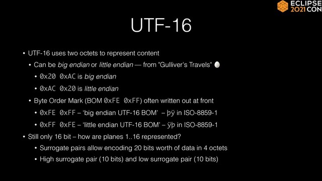 UTF-16
• UTF-16 uses two octets to represent content


• Can be big endian or little endian — from "Gulliver's Travels" 🥚


• 0x20 0xAC is big endian


• 0xAC 0x20 is little endian


• Byte Order Mark (BOM 0xFE 0xFF) often written out at front


• 0xFE 0xFF – ‘big endian UTF-16 BOM’ – þÿ in ISO-8859-1


• 0xFF 0xFE – ‘little endian UTF-16 BOM’ – ÿþ in ISO-8859-1


• Still only 16 bit – how are planes 1..16 represented?


• Surrogate pairs allow encoding 20 bits worth of data in 4 octets


• High surrogate pair (10 bits) and low surrogate pair (10 bits)
