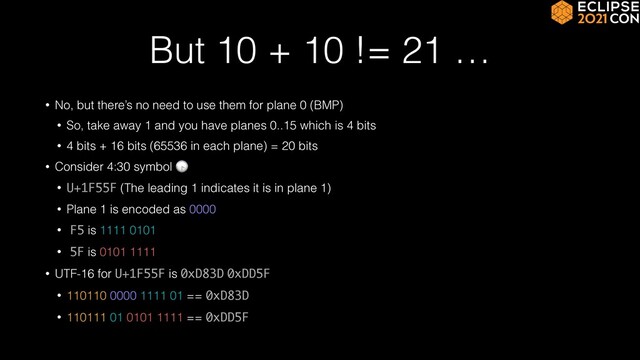 But 10 + 10 != 21 …
• No, but there’s no need to use them for plane 0 (BMP)


• So, take away 1 and you have planes 0..15 which is 4 bits


• 4 bits + 16 bits (65536 in each plane) = 20 bits


• Consider 4:30 symbol 🕟


• U+1F55F (The leading 1 indicates it is in plane 1)


• Plane 1 is encoded as 0000


• F5 is 1111 0101


• 5F is 0101 1111


• UTF-16 for U+1F55F is 0xD83D 0xDD5F


• 110110 0000 1111 01 == 0xD83D


• 110111 01 0101 1111 == 0xDD5F

