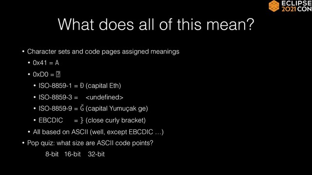 What does all of this mean?
• Character sets and code pages assigned meanings


• 0x41 = A


• 0xD0 = ⍰


• ISO-8859-1 = Ð (capital Eth)


• ISO-8859-3 = 


• ISO-8859-9 = Ğ (capital Yumuçak ge)


• EBCDIC = } (close curly bracket)


• All based on ASCII (well, except EBCDIC …)


• Pop quiz: what size are ASCII code points?


8-bit 16-bit 32-bit
