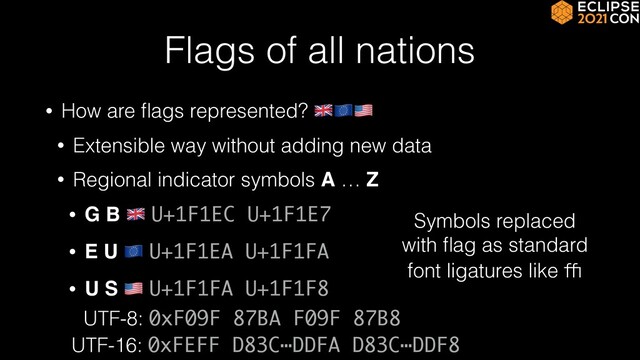 Flags of all nations
• How are
fl
ags represented? 🇬🇧🇪🇺🇺🇸


• Extensible way without adding new data


• Regional indicator symbols A … Z


• G B 🇬🇧 U+1F1EC U+1F1E7


• E U 🇪🇺 U+1F1EA U+1F1FA


• U S 🇺🇸 U+1F1FA U+1F1F8
Symbols replaced
with
fl
ag as standard
font ligatures like ﬃ
UTF-8: 0xF09F 87BA F09F 87B8
UTF-16: 0xFEFF D83C⋯DDFA D83C⋯DDF8
