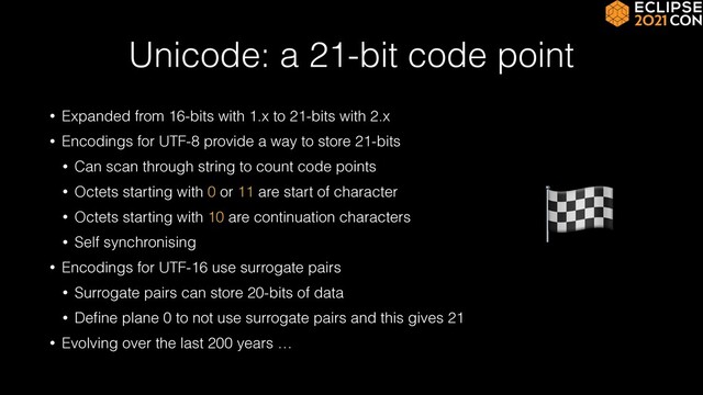 Unicode: a 21-bit code point
• Expanded from 16-bits with 1.x to 21-bits with 2.x


• Encodings for UTF-8 provide a way to store 21-bits


• Can scan through string to count code points


• Octets starting with 0 or 11 are start of character


• Octets starting with 10 are continuation characters


• Self synchronising


• Encodings for UTF-16 use surrogate pairs


• Surrogate pairs can store 20-bits of data


• De
fi
ne plane 0 to not use surrogate pairs and this gives 21


• Evolving over the last 200 years …
🏁
