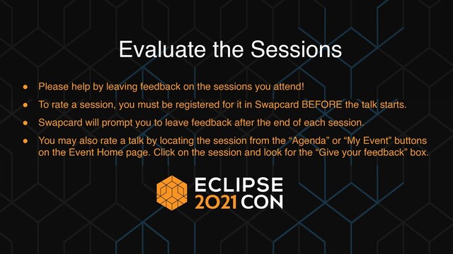 Evaluate the Sessions
● Please help by leaving feedback on the sessions you attend!
● To rate a session, you must be registered for it in Swapcard BEFORE the talk starts.
● Swapcard will prompt you to leave feedback after the end of each session.
● You may also rate a talk by locating the session from the “Agenda” or “My Event” buttons
on the Event Home page. Click on the session and look for the “Give your feedback” box.
