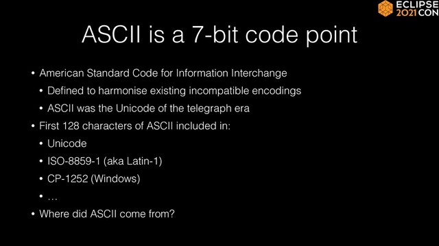 ASCII is a 7-bit code point
• American Standard Code for Information Interchange


• De
fi
ned to harmonise existing incompatible encodings


• ASCII was the Unicode of the telegraph era


• First 128 characters of ASCII included in:


• Unicode


• ISO-8859-1 (aka Latin-1)


• CP-1252 (Windows)


• …


• Where did ASCII come from?
