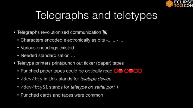 Telegraphs and teletypes
• Telegraphs revolutionised communication 📡


• Characters encoded electronically as bits -... .. - ...


• Various encodings existed


• Needed standardisation …


• Teletype printers print/punch out ticker (paper) tapes


• Punched paper tapes could be optically read ⭕🔴 ⭕🔴⭕⭕


• /dev/tty in Unix stands for teletype device


• /dev/ttyS1 stands for teletype on serial port 1


• Punched cards and tapes were common
