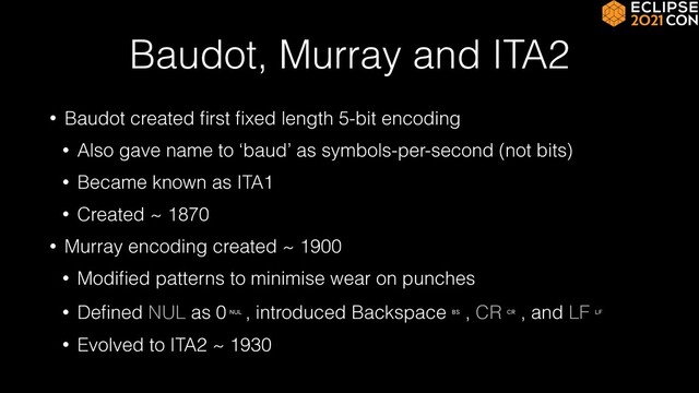 Baudot, Murray and ITA2
• Baudot created
fi
rst
fi
xed length 5-bit encoding


• Also gave name to ‘baud’ as symbols-per-second (not bits)


• Became known as ITA1


• Created ~ 1870


• Murray encoding created ~ 1900


• Modi
fi
ed patterns to minimise wear on punches


• De
fi
ned NUL as 0␀, introduced Backspace␈, CR␍, and LF␊


• Evolved to ITA2 ~ 1930
