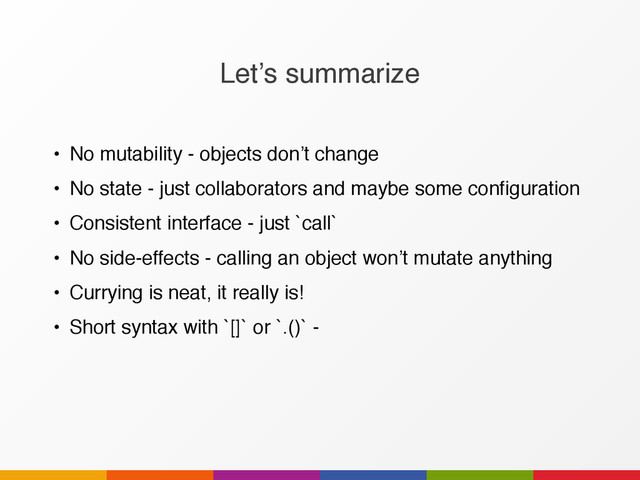 Let’s summarize
• No mutability - objects don’t change
• No state - just collaborators and maybe some configuration
• Consistent interface - just `call`
• No side-effects - calling an object won’t mutate anything
• Currying is neat, it really is!
• Short syntax with `[]` or `.()` -
