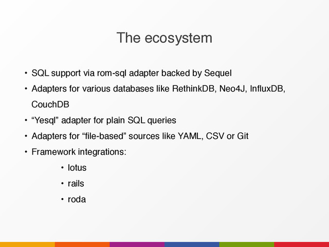 The ecosystem
• SQL support via rom-sql adapter backed by Sequel
• Adapters for various databases like RethinkDB, Neo4J, InfluxDB,
CouchDB
• “Yesql” adapter for plain SQL queries
• Adapters for “file-based” sources like YAML, CSV or Git
• Framework integrations:
• lotus
• rails
• roda
