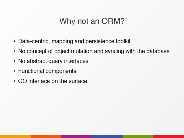 Why not an ORM?
• Data-centric, mapping and persistence toolkit
• No concept of object mutation and syncing with the database
• No abstract query interfaces
• Functional components
• OO interface on the surface
