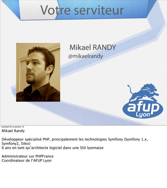 Votre serviteur
Mikael RANDY
@mikaelrandy
vendredi 30 novembre 12
Mikael Randy
Développeur spécialisé PHP, principalement les technologies Symfony (Symfony 1.x,
Symfony2, Silex)
6 ans en tant qu’architecte logiciel dans une SSII lyonnaise
Administrateur sur PHPFrance
Coordinateur de l’AFUP Lyon
