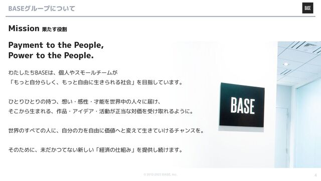 © 2012-2023 BASE, Inc. 4
BASEグループについて
Mission 果たす役割
Payment to the People,
Power to the People.
わたしたちBASEは、個人やスモールチームが
「もっと自分らしく、もっと自由に生きられる社会」を目指しています。
ひとりひとりの持つ、想い・感性・才能を世界中の人々に届け、
そこから生まれる、作品・アイデア・活動が正当な対価を受け取れるように。
世界のすべての人に、自分の力を自由に価値へと変えて生きていけるチャンスを。
そのために、未だかつてない新しい「経済の仕組み」を提供し続けます。
