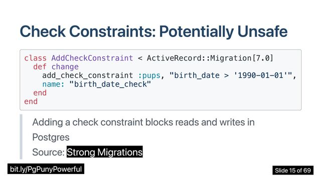 Check Constraints: Potentially Unsafe
class AddCheckConstraint < ActiveRecord::Migration[7.0]

def change

add_check_constraint :pups, "birth_date > '1990-01-01'",

name: "birth_date_check"

end

end

Adding a check constraint blocks reads and writes in
Postgres
Source: Strong Migrations
bit.ly/PgPunyPowerful Slide 15 of 69
