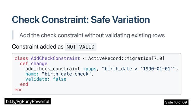 Check Constraint: Safe Variation
Add the check constraint without validating existing rows
Constraint added as NOT VALID
class AddCheckConstraint < ActiveRecord::Migration[7.0]

def change

add_check_constraint :pups, "birth_date > '1990-01-01'",

name: "birth_date_check",

validate: false

end

end

bit.ly/PgPunyPowerful Slide 16 of 69
