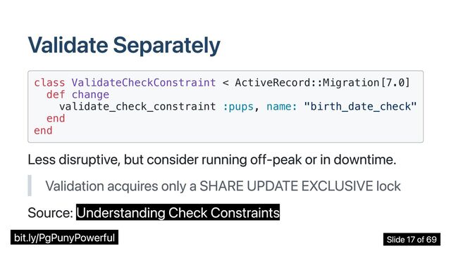 Validate Separately
class ValidateCheckConstraint < ActiveRecord::Migration[7.0]

def change

validate_check_constraint :pups, name: "birth_date_check"

end

end

Less disruptive, but consider running off-peak or in downtime.
Validation acquires only a SHARE UPDATE EXCLUSIVE lock
Source: Understanding Check Constraints
bit.ly/PgPunyPowerful Slide 17 of 69
