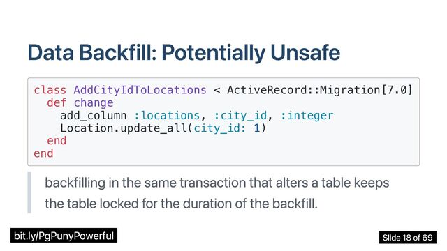 Data Backfill: Potentially Unsafe
class AddCityIdToLocations < ActiveRecord::Migration[7.0]

def change

add_column :locations, :city_id, :integer

Location.update_all(city_id: 1)

end

end

backfilling in the same transaction that alters a table keeps
the table locked for the duration of the backfill.
bit.ly/PgPunyPowerful Slide 18 of 69
