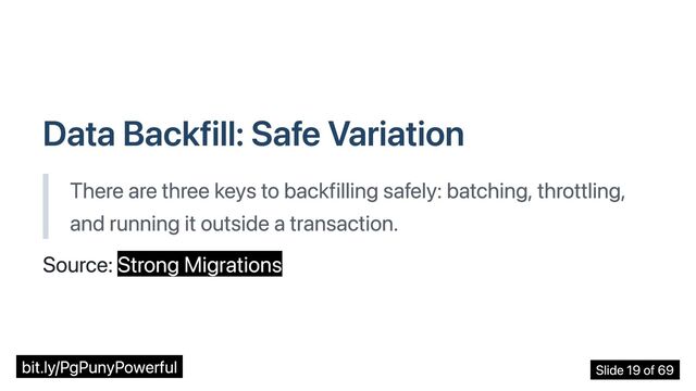 Data Backfill: Safe Variation
There are three keys to backfilling safely: batching, throttling,
and running it outside a transaction.
Source: Strong Migrations
bit.ly/PgPunyPowerful Slide 19 of 69
