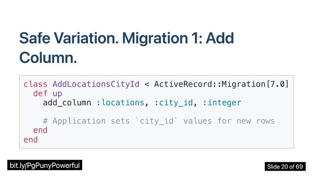 Safe Variation. Migration 1: Add
Column.
class AddLocationsCityId < ActiveRecord::Migration[7.0]

def up

add_column :locations, :city_id, :integer

# Application sets `city_id` values for new rows

end

end

bit.ly/PgPunyPowerful Slide 20 of 69
