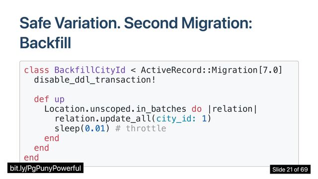 Safe Variation. Second Migration:
Backfill
class BackfillCityId < ActiveRecord::Migration[7.0]

disable_ddl_transaction!

def up

Location.unscoped.in_batches do |relation|

relation.update_all(city_id: 1)

sleep(0.01) # throttle

end

end

end

bit.ly/PgPunyPowerful Slide 21 of 69
