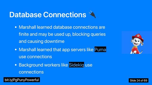 Database Connections
Marshall learned database connections are
finite and may be used up, blocking queries
and causing downtime
Marshall learned that app servers like Puma
use connections
Background workers like Sidekiq use
connections
bit.ly/PgPunyPowerful Slide 24 of 69
