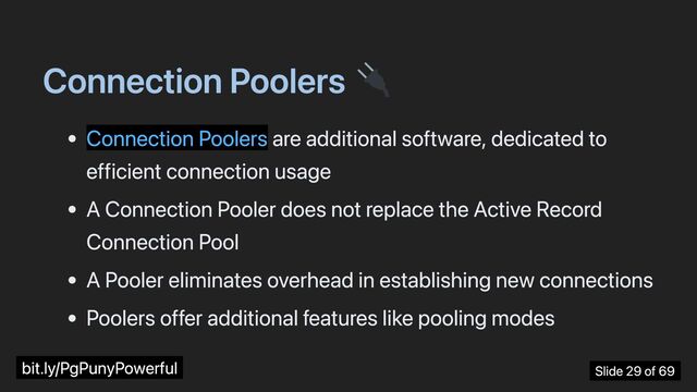 Connection Poolers
Connection Poolers are additional software, dedicated to
efficient connection usage
A Connection Pooler does not replace the Active Record
Connection Pool
A Pooler eliminates overhead in establishing new connections
Poolers offer additional features like pooling modes
bit.ly/PgPunyPowerful Slide 29 of 69
