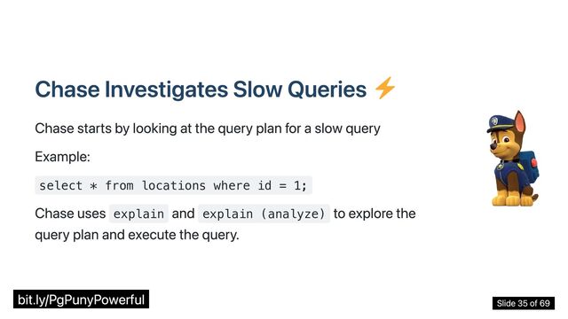 Chase Investigates Slow Queries
Chase starts by looking at the query plan for a slow query
Example:
select * from locations where id = 1;
Chase uses explain
and explain (analyze)
to explore the
query plan and execute the query.
bit.ly/PgPunyPowerful Slide 35 of 69
